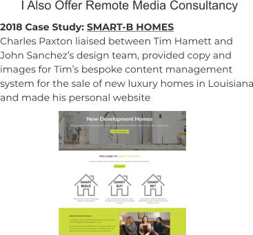 I Also Offer Remote Media Consultancy 2018 Case Study: SMART-B HOMES Charles Paxton liaised between Tim Hamett and John Sanchez’s design team, provided copy and images for Tim’s bespoke content management system for the sale of new luxury homes in Louisiana and made his personal website