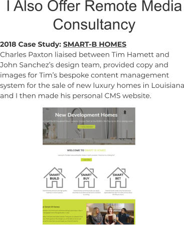 I Also Offer Remote Media Consultancy 2018 Case Study: SMART-B HOMES Charles Paxton liaised between Tim Hamett and John Sanchez’s design team, provided copy and images for Tim’s bespoke content management system for the sale of new luxury homes in Louisiana and I then made his personal CMS website.